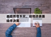 乐动体育登录-南亚传奇不灭，绝地逆袭晋级半决赛