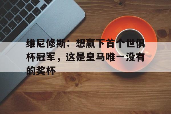 维尼修斯：想赢下首个世俱杯冠军，这是皇马唯一没有的奖杯的简单介绍